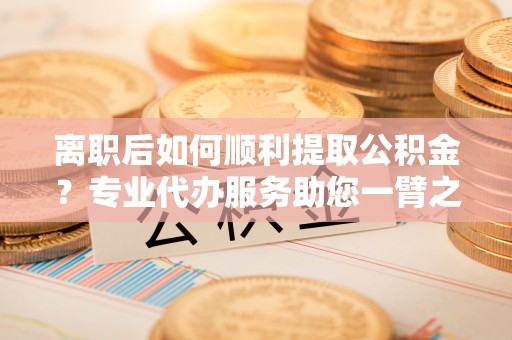 垣曲离职后如何顺利提取公积金？专业代办服务助您一臂之力