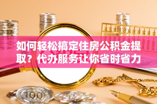 垣曲如何轻松搞定住房公积金提取？代办服务让你省时省力