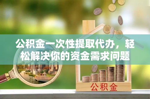 垣曲公积金一次性提取代办，轻松解决你的资金需求问题