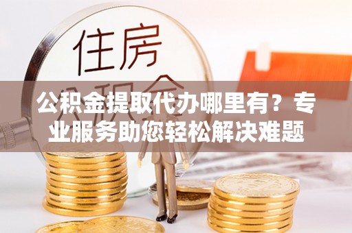 垣曲公积金提取代办哪里有？专业服务助您轻松解决难题