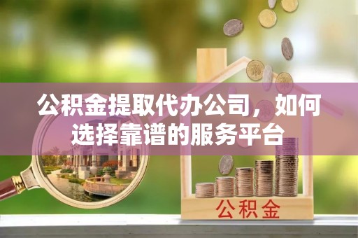 垣曲公积金提取代办公司，如何选择靠谱的服务平台