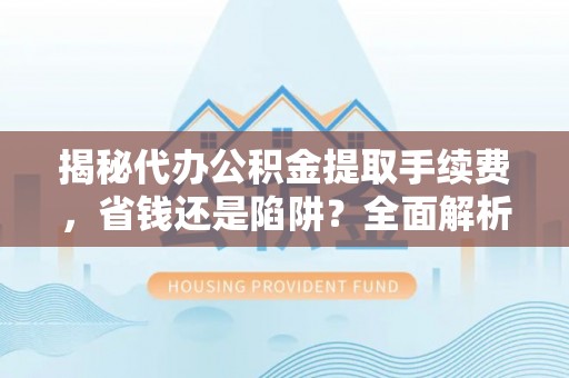 垣曲揭秘代办公积金提取手续费，省钱还是陷阱？全面解析与避坑指南