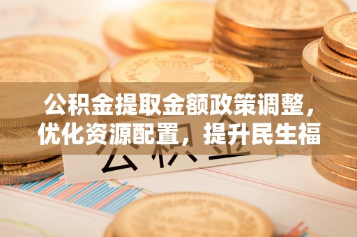 垣曲公积金提取金额政策调整，优化资源配置，提升民生福祉