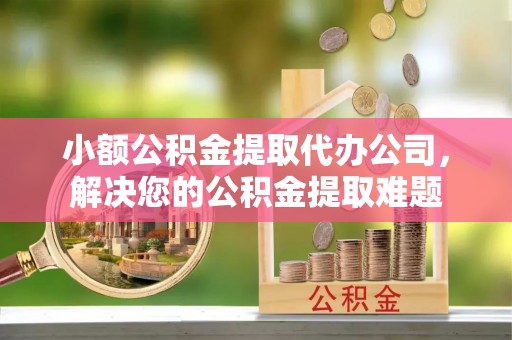 垣曲小额公积金提取代办公司，解决您的公积金提取难题
