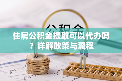 垣曲住房公积金提取可以代办吗？详解政策与流程