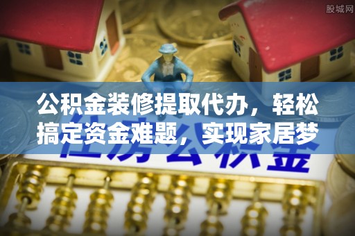 垣曲公积金装修提取代办，轻松搞定资金难题，实现家居梦想