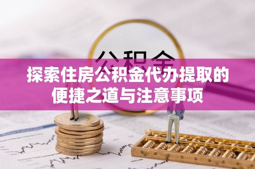 垣曲探索住房公积金代办提取的便捷之道与注意事项