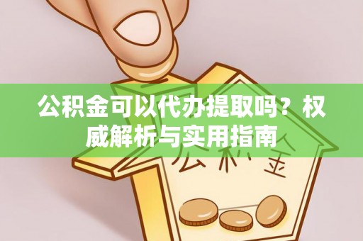 垣曲公积金可以代办提取吗？权威解析与实用指南