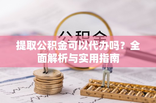 垣曲提取公积金可以代办吗？全面解析与实用指南