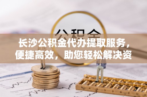 垣曲长沙公积金代办提取服务，便捷高效，助您轻松解决资金需求