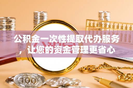 垣曲公积金一次性提取代办服务，让您的资金管理更省心