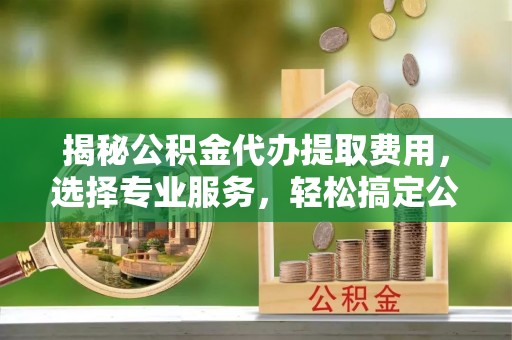 垣曲揭秘公积金代办提取费用，选择专业服务，轻松搞定公积金提取