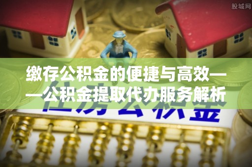 垣曲缴存公积金的便捷与高效——公积金提取代办服务解析