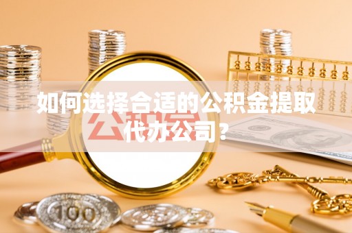 垣曲如何选择合适的公积金提取代办公司？