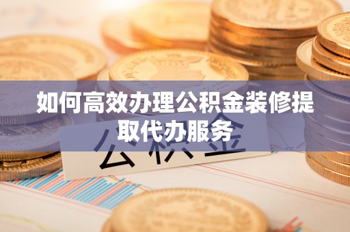 垣曲如何高效办理公积金装修提取代办服务