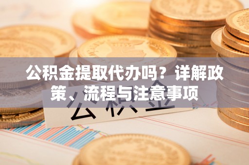 垣曲公积金提取代办吗？详解政策、流程与注意事项