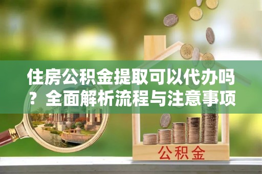 垣曲住房公积金提取可以代办吗？全面解析流程与注意事项