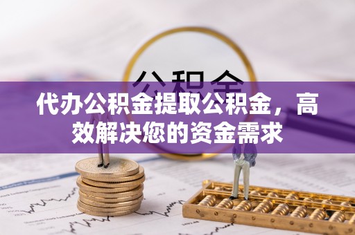 垣曲代办公积金提取公积金，高效解决您的资金需求