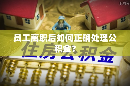 垣曲员工离职后如何正确处理公积金？
