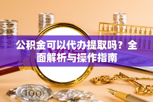 垣曲公积金可以代办提取吗？全面解析与操作指南