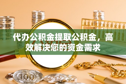 垣曲代办公积金提取公积金，高效解决您的资金需求