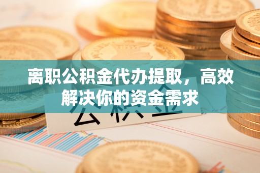 垣曲离职公积金代办提取，高效解决你的资金需求