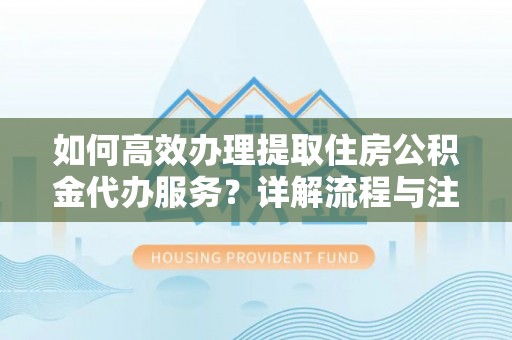 垣曲如何高效办理提取住房公积金代办服务？详解流程与注意事项