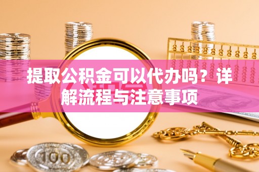 垣曲提取公积金可以代办吗？详解流程与注意事项