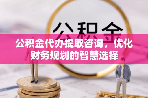 垣曲公积金代办提取咨询，优化财务规划的智慧选择