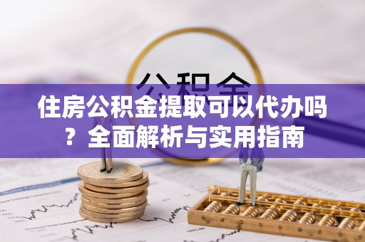 垣曲住房公积金提取可以代办吗？全面解析与实用指南