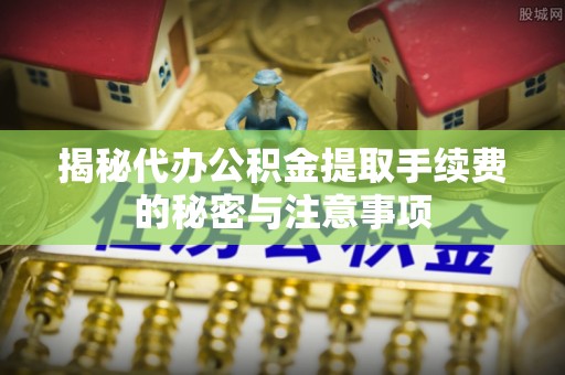 垣曲揭秘代办公积金提取手续费的秘密与注意事项