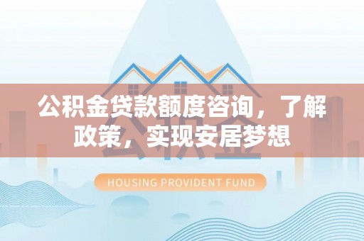 垣曲公积金贷款额度咨询，了解政策，实现安居梦想