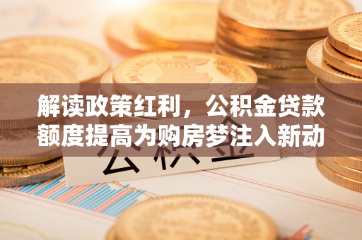 垣曲解读政策红利，公积金贷款额度提高为购房梦注入新动力