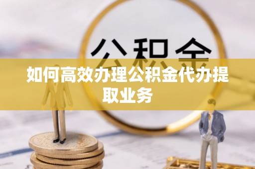 垣曲如何高效办理公积金代办提取业务