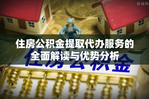 垣曲住房公积金提取代办服务的全面解读与优势分析