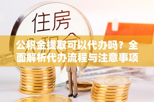 垣曲公积金提取可以代办吗？全面解析代办流程与注意事项